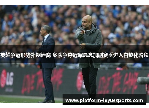 英超争冠形势扑朔迷离 多队争夺冠军悬念加剧赛季进入白热化阶段