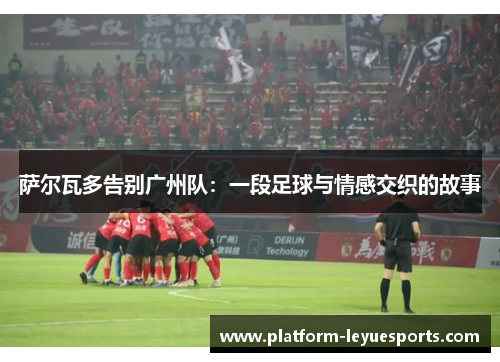 萨尔瓦多告别广州队：一段足球与情感交织的故事