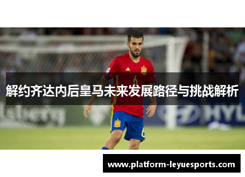 解约齐达内后皇马未来发展路径与挑战解析