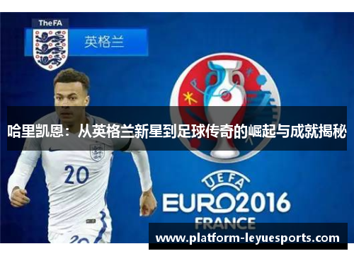 哈里凯恩：从英格兰新星到足球传奇的崛起与成就揭秘