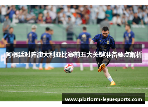 阿根廷对阵澳大利亚比赛前五大关键准备要点解析 阿根廷对阵澳大利亚比赛前五大关键准备要点解析