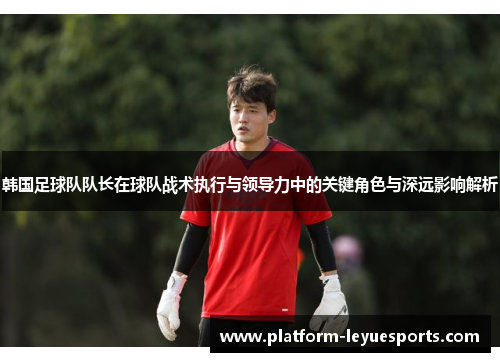 韩国足球队队长在球队战术执行与领导力中的关键角色与深远影响解析