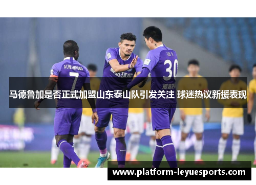 马德鲁加是否正式加盟山东泰山队引发关注 球迷热议新援表现