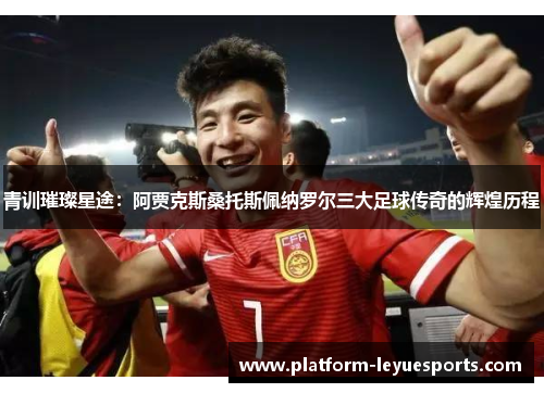 青训璀璨星途：阿贾克斯桑托斯佩纳罗尔三大足球传奇的辉煌历程