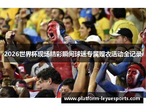 2026世界杯现场精彩瞬间球迷专属赠衣活动全记录 2026世界杯现场精彩瞬间球迷专属赠衣活动全记录