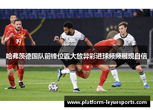 哈弗茨德国队前锋位置大放异彩进球频频展现自信 哈弗茨德国队前锋位置大放异彩进球频频展现自信