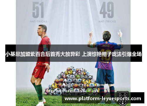 小基恩加盟紫百合后首秀大放异彩 上演惊艳帽子戏法引爆全场 小基恩加盟紫百合后首秀大放异彩 上演惊艳帽子戏法引爆全场