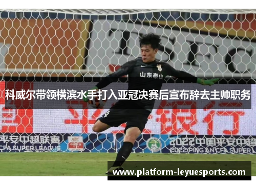 科威尔带领横滨水手打入亚冠决赛后宣布辞去主帅职务