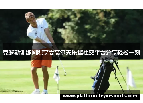 克罗斯训练间隙享受高尔夫乐趣社交平台分享轻松一刻