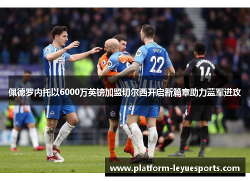 佩德罗内托以6000万英镑加盟切尔西开启新篇章助力蓝军进攻