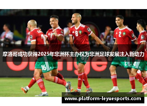 摩洛哥成功获得2025年非洲杯主办权为非洲足球发展注入新动力